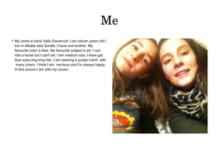 Me 
● My name is Irene Valls Claramunt. I am eleven years old.I 
live in Albalat dels Sorells. I have one brother. My 
favourite color is blue. My favourite subject is art. I can 
ride a horse but I can't ski. I am medium size. I have got 
blue eyes ang long hair. I am wearing a purple t-shirt with 
many colors. I think I am nervious and I'm always happy. 
In this picture I am with my cousin. 
 