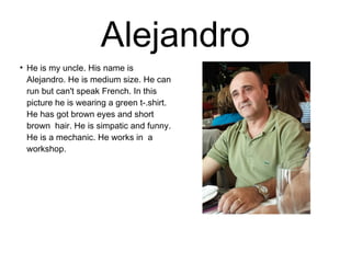 Alejandro 
● He is my uncle. His name is 
Alejandro. He is medium size. He can 
run but can't speak French. In this 
picture he is wearing a green t-.shirt. 
He has got brown eyes and short 
brown hair. He is simpatic and funny. 
He is a mechanic. He works in a 
workshop. 
 