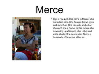 Merce 
● She is my aunt. Her name is Merce. She 
is medium size. She has got brown eyes 
and short hair. She can ride a bike but 
she can't ride a horse. In this picture she 
is wearing a white and blue t-shirt and 
white shorts. She is simpatic. She is a 
housewife. She works at home. 
 