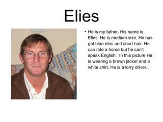 Elies 
● He is my father. His name is 
Elies. He is medium size. He has 
got blue etes and short hair. He 
can ride a horse but he can't 
speak English. In this picture He 
is wearing a brown jacket and a 
white shirt. He is a lorry driver.. 
 