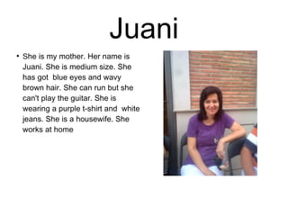 Juani 
● She is my mother. Her name is 
Juani. She is medium size. She 
has got blue eyes and wavy 
brown hair. She can run but she 
can't play the guitar. She is 
wearing a purple t-shirt and white 
jeans. She is a housewife. She 
works at home 
 