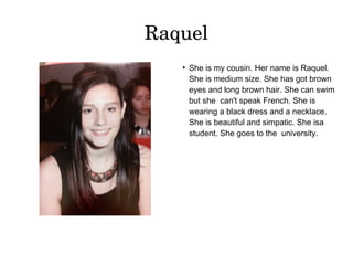 Raquel 
● She is my cousin. Her name is Raquel. 
She is medium size. She has got brown 
eyes and long brown hair. She can swim 
but she can't speak French. She is 
wearing a black dress and a necklace. 
She is beautiful and simpatic. She isa 
student. She goes to the university. 
 