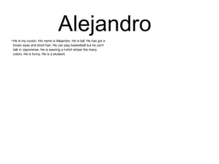 Alejandro 
●He is my cousin. His name is Alejandro. He is tall. He has got a 
brown eyes and short hair. He can play basketball but he can't 
talk in Japonense. He is wearing a t-shirt striper the many 
colors. He is funny. He is a studient. 
 
