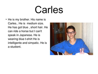 Carles 
● He is my brother. His name is 
Carles.. He is medium size. 
He has got blue , short hair. He 
can ride a horse but I can't 
speak in Japanese. He is 
wearing blue t-shirt He is 
intelligente and simpatic. He is 
a studient. 
 