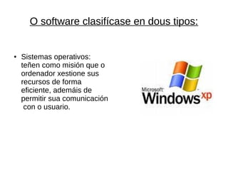 O software clasifícase en dous tipos: 
● Sistemas operativos: 
teñen como misión que o 
ordenador xestione sus 
recursos de forma 
eficiente, ademáis de 
permitir sua comunicación 
con o usuario. 
 