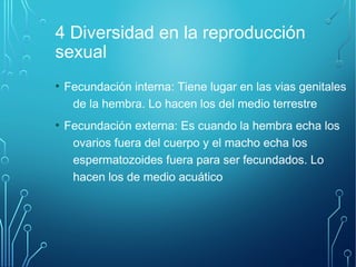 4 Diversidad en la reproducción 
sexual 
● Fecundación interna: Tiene lugar en las vias genitales 
de la hembra. Lo hacen los del medio terrestre 
● Fecundación externa: Es cuando la hembra echa los 
ovarios fuera del cuerpo y el macho echa los 
espermatozoides fuera para ser fecundados. Lo 
hacen los de medio acuático 
 