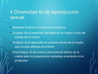 4 Diversidad en la reproducción 
sexual 
• Animales Ovíparos vivíparos ovovivíparos 
• Ovípara: Es el desarrollo del bebe en un huevo o fura del 
cuerpo de la madre 
• Vivípara: Si el desarrollo se produce dentro de la madre 
que no solo alberga al embrión 
• Ovovivípara: Si los huevos permanence dentro de la 
madre esto no proporciona nutrientes al embrión si no 
proteccion 
 