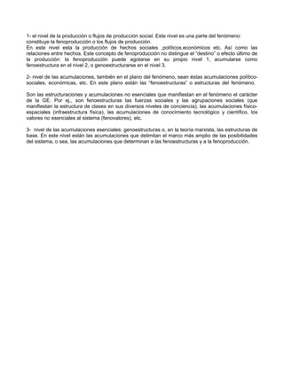 1- el nivel de la producción o flujos de producción social. Este nivel es una parte del fenómeno: 
constituye la fenoproducción o los flujos de producción. 
En este nivel esta la producción de hechos sociales ,políticos,económicos etc. Así como las 
relaciones entre hechos. Este concepto de fenoproducción no distingue el “destino” o efecto último de 
la producción: la fenoproducción puede agotarse en su propio nivel 1, acumularse como 
fenoestructura en el nivel 2, o genoestructurarse en el nivel 3. 
2- nivel de las acumulaciones, también en el plano del fenómeno, sean éstas acumulaciones político-sociales, 
económicas, etc. En este plano están las “fenoestructuras” o estructuras del fenómeno. 
Son las estructuraciones y acumulaciones no esenciales que manifiestan en el fenómeno el carácter 
de la GE. Por ej., son fenoestructuras las fuerzas sociales y las agrupaciones sociales (que 
manifiestan la estructura de clases en sus diversos niveles de conciencia), las acumulaciones físico-espaciales 
(infraestructura física), las acumulaciones de conocimiento tecnológico y científico, los 
valores no esenciales al sistema (fenovalores), etc. 
3- nivel de las acumulaciones esenciales: genoestructuras o, en la teoría marxista, las estructuras de 
base. En este nivel están las acumulaciones que delimitan el marco más amplio de las posibilidades 
del sistema, o sea, las acumulaciones que determinan a las fenoestructuras y a la fenoproducción. 
 