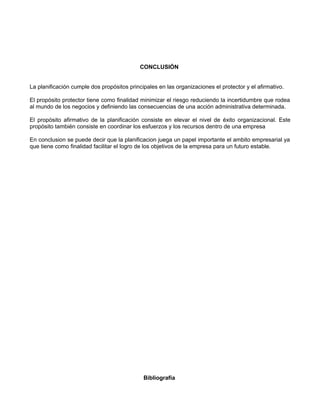 CONCLUSIÓN 
La planificación cumple dos propósitos principales en las organizaciones el protector y el afirmativo. 
El propósito protector tiene como finalidad minimizar el riesgo reduciendo la incertidumbre que rodea 
al mundo de los negocios y definiendo las consecuencias de una acción administrativa determinada. 
El propósito afirmativo de la planificación consiste en elevar el nivel de éxito organizacional. Este 
propósito también consiste en coordinar los esfuerzos y los recursos dentro de una empresa 
En conclusion se puede decir que la planificacion juega un papel importante el ambito empresarial ya 
que tiene como finalidad facilitar el logro de los objetivos de la empresa para un futuro estable. 
Bibliografía 
 