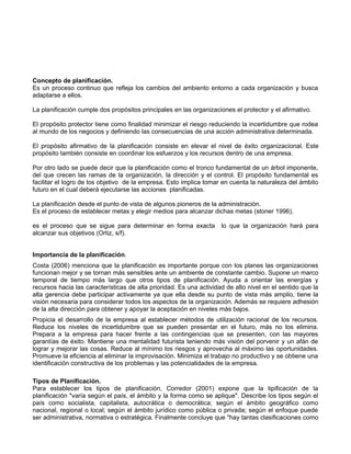 Concepto de planificación. 
Es un proceso continuo que refleja los cambios del ambiento entorno a cada organización y busca 
adaptarse a ellos. 
La planificación cumple dos propósitos principales en las organizaciones el protector y el afirmativo. 
El propósito protector tiene como finalidad minimizar el riesgo reduciendo la incertidumbre que rodea 
al mundo de los negocios y definiendo las consecuencias de una acción administrativa determinada. 
El propósito afirmativo de la planificación consiste en elevar el nivel de éxito organizacional. Este 
propósito también consiste en coordinar los esfuerzos y los recursos dentro de una empresa. 
Por otro lado se puede decir que la planificación como el tronco fundamental de un árbol imponente, 
del que crecen las ramas de la organización, la dirección y el control. El propósito fundamental es 
facilitar el logro de los objetivo de la empresa. Esto implica tomar en cuenta la naturaleza del ámbito 
futuro en el cual deberá ejecutarse las acciones planificadas. 
La planificación desde el punto de vista de algunos pioneros de la administración. 
Es el proceso de establecer metas y elegir medios para alcanzar dichas metas (stoner 1996). 
es el proceso que se sigue para determinar en forma exacta lo que la organización hará para 
alcanzar sus objetivos (Ortiz, s/f). 
Importancia de la planificación. 
Costa (2006) menciona que la planificación es importante porque con los planes las organizaciones 
funcionan mejor y se tornan más sensibles ante un ambiente de constante cambio. Supone un marco 
temporal de tiempo más largo que otros tipos de planificación. Ayuda a orientar las energías y 
recursos hacia las características de alta prioridad. Es una actividad de alto nivel en el sentido que la 
alta gerencia debe participar activamente ya que ella desde su punto de vista más amplio, tiene la 
visión necesaria para considerar todos los aspectos de la organización. Además se requiere adhesión 
de la alta dirección para obtener y apoyar la aceptación en niveles más bajos. 
Propicia el desarrollo de la empresa al establecer métodos de utilización racional de los recursos. 
Reduce los niveles de incertidumbre que se pueden presentar en el futuro, más no los elimina. 
Prepara a la empresa para hacer frente a las contingencias que se presenten, con las mayores 
garantías de éxito. Mantiene una mentalidad futurista teniendo más visión del porvenir y un afán de 
lograr y mejorar las cosas. Reduce al mínimo los riesgos y aprovecha al máximo las oportunidades. 
Promueve la eficiencia al eliminar la improvisación. Minimiza el trabajo no productivo y se obtiene una 
identificación constructiva de los problemas y las potencialidades de la empresa. 
Tipos de Planificación. 
Para establecer los tipos de planificación, Corredor (2001) expone que la tipificación de la 
planificación "varía según el país, el ámbito y la forma como se aplique". Describe los tipos según el 
país como socialista, capitalista, autocrática o democrática; según el ámbito geográfico como 
nacional, regional o local; según el ámbito jurídico como pública o privada; según el enfoque puede 
ser administrativa, normativa o estratégica. Finalmente concluye que "hay tantas clasificaciones como 
 