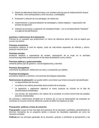 3. Diseño de alternativas (fase heurística y de “problem-solving) para la implementación (busca 
de medios, como presupuestos y otros recursos, y estrategias) 
4. Evaluación y elección de una estrategia, de medios etc. 
5. Implementación y operacionalización de estrategias y medios elegidos – organización del 
proceso de ejecución. 
6. Chequeo de procesos y evaluación de resultados finales – con el correspondiente “feedback” 
a la agencia de planificación. 
premisas y restricciones de la planeación. 
Premisa es un supuesto que proporcionan un marco de referencia dentro del cual se espera que 
ocurran los hechos. 
Premisas económicas. 
pronósticos relativos al nivel de ingreso, costo de vida,índices esperados de inflación y ahorro, 
producto nacional bruto. 
Premisas sociales. 
tendencia respecto a espectativas de empleo, participación de la mujer en la actividad 
económica,seguridad social,evolución en las tasas de población rural y urbana. 
Premisas políticas y gubernamentales. 
ambiente político,tipo de gobierno, nuevas legislaciones y decretos. 
Premisas demográficas. 
crecimiento de población, distribución por sexo y composición por edades. 
Premisas tecnológicas. 
pronósticos relativos a cambios e innovaciones tecnológicas esperadas. 
Restricciones de planeación: se pueden definir como factor que limita la actuación del planificador. 
• La disponibilidad del recursos. 
• La actitud y los valores personales de los dueños de la empresa. 
• La legislación y reglamento vigente:si el nuevo producto es incluido en la lista de 
contaminadores ambientales. 
• Las normas, las costumbres y los valores de la sociedad: el control social limita las posibles 
acciones empresariales 
las premisas y restricciones brindada por el entorno por el cual se desempeñan las empresas se 
convierten en el punto inicial de referencia cuando de definir los objetivos se trata. 
Presupuesto, políticas y lineas de actuación. 
Presupuesto: ocupa el nivel mas bajo de la jerarquía. Es la expresión cuantitativa, generalmente en 
términos monetarios de un programa dando a conocer los resultados esperados así como los 
recursos a emplear. 
Políticas:son los principios generales de la actuación, guiando y orientando el pensamiento y las 
 