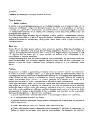 decisiones. 
Lineas de actuación:para conseguir nuestros propósitos. 
Tipos de planes. 
• Según su clase. 
El plan es un producto de la planificación, es un resultado inmediato, es el evento intermedio entre el 
proceso de planificación y el proceso de implementación del mismo. El propósito de los planes se 
encuentra en: La previsión, la programación y la coordinación de una secuencia lógica de eventos. 
Los planes deben responder al qué (objeto), cómo (medios), cuándo (secuencia), dónde (local) y por 
quién (ejecutante o persona). 
Entre los diversos tipos de planes figuran: objetivos ó metas, políticas, procedimientos, métodos, 
programas y presupuestos. Al respecto, algunos tratadistas consideran que de los anteriores planes, 
las más importantes son las políticas y los programas, dentro de los que se incluyen los objetivos y 
los procedimientos. 
Objetivos. 
Son los fines o las metas que se pretende lograr y hacia los cuales se dirige las actividades de la 
empresa en su conjunto o uno de sus departamentos, secciones o funciones. Por lo regular los 
objetivos de mayor jerarquía representan el fin hacia el cual se dirige la empresa, la dirección, el staff. 
Los objetivos son las metas que se quiere alcanzar con relación a los inversionistas, a los 
consumidores, al personal, entre otros. 
Un departamento puede tener sus propios objetivos, siendo diferentes a los que constituyen el plan 
básico de la empresa, pero no por ello dejan de contribuir al alcance de los de la organización. Los 
objetivos o metas son planes y requieren de un proceso de planeación al igual que el resto de los 
planes. 
Políticas. 
Son planes en la medida en que constituyen reglas o normas que permiten conducir el pensamiento y 
la acción de quienes se tenga a cargo. Es en este punto donde los administradores deben ser 
sagaces para que los subordinados no acepten como políticas una serie de pequeñas decisiones que 
no se tomaran con este objetivo. Y usualmente las políticas se apoyan y precisan los objetivos y 
cobijan a la empresa en su conjunto. Las políticas generales de la empresa son tomadas por el 
consejo de administración, en las cuales se basaran las políticas de los departamentos 
Todas estas delimitan un área o marco dentro del cual se debe decidir asegurando que las decisiones 
sean sólidas y contribuyan al alcance los objetivos. Al igual que hay diversos tipos de objetivos, 
también los hay de políticas, entre ellas tenemos: políticas de promoción interna, de competir con 
base en los precios, políticas en publicidad o políticas departamentales, como el contratar los de las 
universidades o impulsar la participación de los empleados para contribuir con la cooperación. 
Con respecto a las políticas se debe tener en cuenta que: 
a.Cuando se elaboren las políticas debe tenerse en cuenta la opinión de quienes a aplicarlos. 
b.Las políticas deben declararse por escrito. 
c.Debe ser difundidos y revisadas periódicamente, la interpretación de estas debe ser uniforme en 
toda la organización. 
d.Existen políticas sobre producción, finanzas, relaciones públicas, etc. 
e.Existen políticas relacionas con planeación, control, organización, favorecen, la coordinación y el 
trabajo en equipo, las consultas sobre asuntos fundamentales y la elaboración de criterios e 
 
