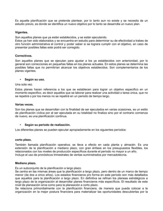 Es aquella planificación que se pretende plantear, por lo tanto aun no existe y se necesita de un 
estudio previo, es donde se identifica un nuevo objetivo por lo tanto se desarrolla un nuevo plan. 
Vigentes. 
Son aquellos planes que ya están establecidos, y se están ejecutando. 
Estos ya han sido elaborados y se encuentra en estudio para determinar su de efectividad a trabes de 
otro función administrativa el control y poder saber si se lograra cumplir con el objetivo, en caso de 
presentar posibles fallas este podrá ser corregido. 
Correctivos. 
Son aquellos planes que se ejecutan para ajustar a los ya establecidos con anterioridad, por lo 
general son correcciones en pequeñas fallas en los planes actuales. En estos planes se determina las 
posibles fallas que no permitirían alcanzar los objetivos establecidos. Son complementarios de los 
planes vigentes. 
• Según su uso. 
Una sola vez. 
Estos planes hacen referencia a los que se establecen para lograr un objetivo especifico en un 
momento especifico, es decir aquellos que se laborar para realizar una actividad o tarea única, que no 
se repetirá o por los menos no se repetirá en un periodo de tiempo largo. 
Varias veces. 
Son los planes que se desarrollan con la finalidad de ser ejecutados en varias ocasiones, es un estilo 
de planificación cíclica por al ser ejecutada en su totalidad no finaliza sino por el contrario comienza 
de nuevo, es una planificación continua. 
• Según su periodo de realización. 
Los diferentes planes se pueden ejecutar apropiadamente en los siguientes períodos: 
corto plazo. 
También llamada planificación operativa; se lleva a efecto en cada planta y almacén. Es una 
extensión de la planificación a mediano plazo, con gran énfasis en los presupuestos flexibles, los 
relacionados con los niveles de producción específicos durante el período no mayor a un año. 
Incluye el uso de pronósticos trimestrales de ventas suministrados por mercadotecnia. 
Mediano plazo. 
Es un subconjunto de la planificación a largo plazo. 
Se centra en las mismas áreas que la planificación a largo plazo, pero dentro de un marco de tiempo 
menor (de dos a cinco años). Los estados financieros pro forma en este período son más detallados 
que aquellos para la planificación a largo plazo. En definitiva se refinan los planeas estratégicos a 
largo plazo de la organización al desarrollar planes financieros más específicos. El resultado de este 
nivel de planeación sirve como para la planeación a corto plazo. 
Se relaciona primordialmente con la planificación financiera, de manera que pueda colocar a la 
organización en la mejor postura financiera para materializar las oportunidades descubiertas por la 
 