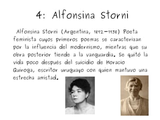 4: Alfonsina Storni 
Alfonsina Storni (Argentina, 1892-1938) Poeta 
feminista cuyos primeros poemas se caracterizan 
por la influencia del modernismo, mientras que su 
obra posterior tiende a la vanguardia. Se quitó la 
vida poco después del suicidio de Horacio 
Quiroga, escritor uruguayo con quien mantuvo una 
estrecha amistad. 
 