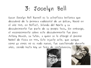 3: Jocelyn Bell 
Susan Jocelyn Bell Burnell es la astrofísica británica que 
descubrió de la primera radioseñal de un púlsar. Nació en 
el año 1943, en Belfast, Irlanda del Norte y su 
descubrimiento fue parte de su propia tesis. Sin embargo, 
el reconocimiento sobre este descubrimiento fue para 
Antony Hewish, su tutor, a quien se le otorgó el premio 
Nobel de Física en 1974. Este injusto acto, que aunque 
como ya vimos no es nada nuevo, fue cuestionado durante 
años, siendo hasta hoy un tema de controversia. 
 