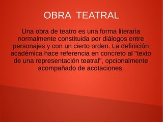 OBRA TEATRAL 
Una obra de teatro es una forma literaria 
normalmente constituida por diálogos entre 
personajes y con un cierto orden. La definición 
académica hace referencia en concreto al "texto 
de una representación teatral", opcionalmente 
acompañado de acotaciones. 
 