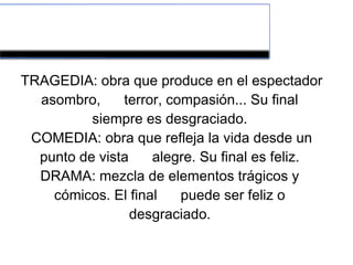Tipos de teatro 
TRAGEDIA: obra que produce en el espectador 
asombro, terror, compasión... Su final 
siempre es desgraciado. 
COMEDIA: obra que refleja la vida desde un 
punto de vista alegre. Su final es feliz. 
DRAMA: mezcla de elementos trágicos y 
cómicos. El final puede ser feliz o 
desgraciado. 
 