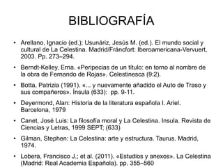 BIBLIOGRAFÍA 
● Arellano, Ignacio (ed.); Usunáriz, Jesús M. (ed.). El mundo social y 
cultural de La Celestina. Madrid/Fráncfort: Iberoamericana-Vervuert, 
2003. Pp. 273–294. 
● Berndt-Kelley, Erna. «Peripecias de un título: en torno al nombre de 
la obra de Fernando de Rojas». Celestinesca (9:2). 
● Botta, Patrizia (1991). «... y nuevamente añadido el Auto de Traso y 
sus compañeros». Ínsula (633): pp. 9-11. 
● Deyermond, Alan: Historia de la literatura española I. Ariel. 
Barcelona, 1979 
● Canet, José Luis: La filosofía moral y La Celestina. Insula. Revista de 
Ciencias y Letras, 1999 SEPT; (633) 
● Gilman, Stephen: La Celestina: arte y estructura. Taurus. Madrid, 
1974. 
● Lobera, Francisco J.; et al. (2011). «Estudios y anexos». La Celestina 
(Madrid: Real Academia Española). pp. 355–560 
 