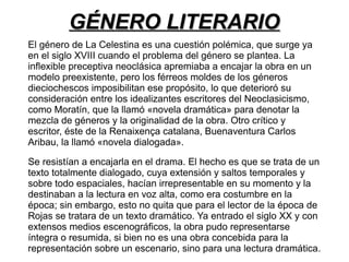 GGÉÉNNEERROO LLIITTEERRAARRIIOO 
El género de La Celestina es una cuestión polémica, que surge ya 
en el siglo XVIII cuando el problema del género se plantea. La 
inflexible preceptiva neoclásica apremiaba a encajar la obra en un 
modelo preexistente, pero los férreos moldes de los géneros 
dieciochescos imposibilitan ese propósito, lo que deterioró su 
consideración entre los idealizantes escritores del Neoclasicismo, 
como Moratín, que la llamó «novela dramática» para denotar la 
mezcla de géneros y la originalidad de la obra. Otro crítico y 
escritor, éste de la Renaixença catalana, Buenaventura Carlos 
Aribau, la llamó «novela dialogada». 
Se resistían a encajarla en el drama. El hecho es que se trata de un 
texto totalmente dialogado, cuya extensión y saltos temporales y 
sobre todo espaciales, hacían irrepresentable en su momento y la 
destinaban a la lectura en voz alta, como era costumbre en la 
época; sin embargo, esto no quita que para el lector de la época de 
Rojas se tratara de un texto dramático. Ya entrado el siglo XX y con 
extensos medios escenográficos, la obra pudo representarse 
íntegra o resumida, si bien no es una obra concebida para la 
representación sobre un escenario, sino para una lectura dramática. 
 