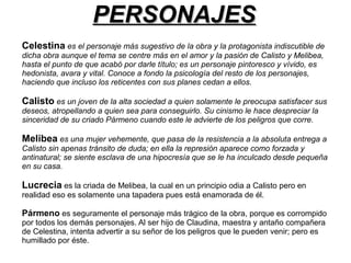 PPEERRSSOONNAAJJEESS 
Celestina es el personaje más sugestivo de la obra y la protagonista indiscutible de 
dicha obra aunque el tema se centre más en el amor y la pasión de Calisto y Melibea, 
hasta el punto de que acabó por darle título; es un personaje pintoresco y vívido, es 
hedonista, avara y vital. Conoce a fondo la psicología del resto de los personajes, 
haciendo que incluso los reticentes con sus planes cedan a ellos. 
Calisto es un joven de la alta sociedad a quien solamente le preocupa satisfacer sus 
deseos, atropellando a quien sea para conseguirlo. Su cinismo le hace despreciar la 
sinceridad de su criado Pármeno cuando este le advierte de los peligros que corre. 
Melibea es una mujer vehemente, que pasa de la resistencia a la absoluta entrega a 
Calisto sin apenas tránsito de duda; en ella la represión aparece como forzada y 
antinatural; se siente esclava de una hipocresía que se le ha inculcado desde pequeña 
en su casa. 
Lucrecia es la criada de Melibea, la cual en un principio odia a Calisto pero en 
realidad eso es solamente una tapadera pues está enamorada de él. 
Pármeno es seguramente el personaje más trágico de la obra, porque es corrompido 
por todos los demás personajes. Al ser hijo de Claudina, maestra y antaño compañera 
de Celestina, intenta advertir a su señor de los peligros que le pueden venir; pero es 
humillado por éste. 
 