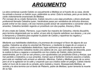 AARRGGUUMMEENNTTOO 
La obra comienza cuando Calisto ve casualmente a Melibea en el huerto de su casa, donde 
ha entrado a buscar un halcón suyo, pidiéndole su amor. Esta lo rechaza, pero ya es tarde, ha 
caído violentamente enamorado de Melibea. 
Por consejo de su criado Sempronio, Calisto recurre a una vieja prostituta y ahora alcahueta 
profesional llamada Celestina quien, haciéndose pasar por vendedora de artículos diversos, 
puede entrar en las casas y de esa manera puede actuar de casamentera o concertar citas de 
amantes; Celestina también regenta un prostíbulo con dos pupilas, Areúsa y Elicia. 
El otro criado de Calisto, Pármeno, cuya madre fue maestra de Celestina, intenta disuadirlo, 
pero termina despreciado por su señor, al que sólo le importa satisfacer sus deseos, y se une 
a Sempronio y Celestina para explotar la pasión de Calisto y repartirse los regalos y 
recompensas que produzca. 
Mediante sus habilidades dialécticas y la promesa de conseguir el favor de alguna de sus 
pupilas, Celestina se atrae la voluntad de Pármeno; y mediante la magia de un conjuro a 
Plutón, unido a sus habilidades dialécticas, logra asimismo que Melibea se enamore de 
Calisto. Como premio Celestina recibe una cadena de oro, que será objeto de discordia, pues 
la codicia la lleva a negarse a compartirla con los criados de Calisto; éstos terminan 
asesinándola, por lo cual se van presos y son ajusticiados.Las prostitutas Elicia y Areúsa, que 
han perdido a Celestina y a sus amantes, traman que el fanfarrón Centurio asesine a Calisto, 
pero este en realidad solo armará un alboroto. Mientras, Calisto y Melibea gozan de su amor, 
pero al oír la agitación en la calle y creyendo que sus criados están en peligro, Calisto intenta 
saltar el muro de la casa de su amada, pero resbala y muere. Desesperada Melibea, se 
suicida y la obra termina con el llanto de Pleberio, padre de Melibea, quien lamenta la muerte 
de su hija. 
 