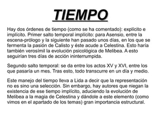 TTIIEEMMPPOO 
Hay dos órdenes de tiempo (como se ha comentado): explícito e 
implícito. Primer salto temporal implícito: para Asensio, entre la 
escena-prólogo y la siguiente han pasado unos días, en los que se 
fermenta la pasión de Calisto y éste acude a Celestina. Esto haría 
también verosímil la evolución psicológica de Melibea. A esto 
seguirían tres días de acción ininterrumpida. 
Segundo salto temporal: se da entre los actos XV y XVI, entre los 
que pasaría un mes. Tras esto, todo transcurre en un día y medio. 
Este manejo del tiempo lleva a Lida a decir que la representación 
no es sino una selección. Sin embargo, hay autores que niegan la 
existencia de ese tiempo implícito, aduciendo la evolución de 
Melibea a la magia de Celestina y dándole a este elemento (como 
vimos en el apartado de los temas) gran importancia estructural. 
 