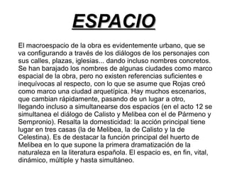 EESSPPAACCIIOO 
El macroespacio de la obra es evidentemente urbano, que se 
va configurando a través de los diálogos de los personajes con 
sus calles, plazas, iglesias... dando incluso nombres concretos. 
Se han barajado los nombres de algunas ciudades como marco 
espacial de la obra, pero no existen referencias suficientes e 
inequívocas al respecto, con lo que se asume que Rojas creó 
como marco una ciudad arquetípica. Hay muchos escenarios, 
que cambian rápidamente, pasando de un lugar a otro, 
llegando incluso a simultanearse dos espacios (en el acto 12 se 
simultanea el diálogo de Calisto y Melibea con el de Pármeno y 
Sempronio). Resalta la domesticidad: la acción principal tiene 
lugar en tres casas (la de Melibea, la de Calisto y la de 
Celestina). Es de destacar la función principal del huerto de 
Melibea en lo que supone la primera dramatización de la 
naturaleza en la literatura española. El espacio es, en fin, vital, 
dinámico, múltiple y hasta simultáneo. 
 