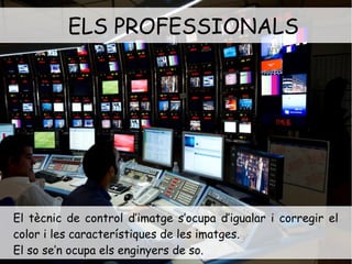 ELS PROFESSIONALS 
. 
El tècnic de control d’imatge s’ocupa d’igualar i corregir el 
color i les característiques de les imatges. 
El so se’n ocupa els enginyers de so. 
 