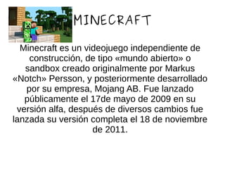 MINECRAFT
Minecraft es un videojuego independiente de
construcción, de tipo «mundo abierto» o
sandbox creado originalmente por Markus
«Notch» Persson, y posteriormente desarrollado
por su empresa, Mojang AB. Fue lanzado
públicamente el 17de mayo de 2009 en su
versión alfa, después de diversos cambios fue
lanzada su versión completa el 18 de noviembre
de 2011.
 