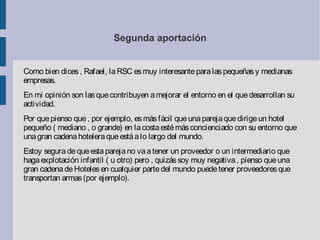 Segunda aportación
Como bien dices, Rafael, laRSC esmuy interesanteparalaspequeñasy medianas
empresas.
En mi opinión son lasquecontribuyen amejorar el entorno en el quedesarrollan su
actividad.
Por quepienso que, por ejemplo, esmásfácil queunaparejaquedirigeun hotel
pequeño ( mediano , o grande) en lacostaestémásconcienciado con su entorno que
unagran cadenahoteleraqueestáalo largo del mundo.
Estoy seguradequeestaparejano vaatener un proveedor o un intermediario que
hagaexplotación infantil ( u otro) pero , quizássoy muy negativa, pienso queuna
gran cadenadeHotelesen cualquier partedel mundo puedetener proveedoresque
transportan armas(por ejemplo).
 