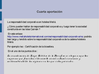 Cuarta aportación
Laresponsabilidad corporativaen hotelesMeliá.
¿Cómo pueden hablar deresponsabilidad corporativay luego tener lasociedad
constituidaen lasIslasCaimán ?
En esteenlace
http://www.meliahotelsinternational.com/es/responsabilidad-corporativa/rsc podréis
leer largo y tendido sobrelaresponsabilidad corporativadelacadenahotelera
Meliá.
Por ejemplo leo : Certificación delabíoesfera.
En el uno delospuntosdice:
La co nside ració n de Grupo Ho te le ro de la Bío e sfe ra se o to rg a a aq ue llas
e m pre sas q ue fo m e ntan e lde sarro llo so cial, cultural, e co nó m ico y
m e dio am bie ntalde las re g io ne s e n las q ue e stán pre se nte s .
 