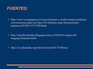 FUENTES:
● http://www.europapress.es/ciencia/ruinas-y-fosiles/noticia-primera-
conversacion-pudo-ser-hace-25-millones-anos-herramientas-
matanza-20150113171920.html
● http://entrehominidos.blogspot.com.es/2010/01/origen-del-
lenguaje-humano.html
● http://es.wikipedia.org/wiki/Zoosemi%C3%B3tica
 