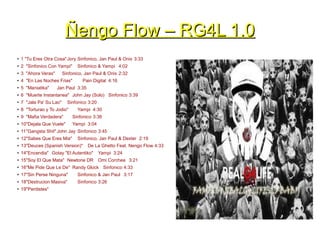 Ñengo Flow – RG4L 1.0Ñengo Flow – RG4L 1.0
● 1 "Tu Eres Otra Cosa"Jory Sinfonico, Jan Paul & Onix 3:33
● 2 "Sinfonico Con Yampi" Sinfonico & Yampi 4:02
● 3 "Ahora Veras" Sinfonico, Jan Paul & Onix 2:32
● 4 "En Las Noches Frias" Pain Digital 4:16
● 5 "Maniatika" Jan Paul 3:35
● 6 "Muerte Instantanea" John Jay (Solo) Sinfonico 3:39
● 7 "Jala Pa' Su Lao" Sinfonico 3:20
● 8 "Torturao y To Jodio" Yampi 4:30
● 9 "Mafia Verdadera" Sinfonico 3:36
● 10"Dejala Que Vuele" Yampi 3:04
● 11"Gangsta Shit" John Jay Sinfonico 3:45
● 12"Sabes Que Eres Mia" Sinfonico, Jan Paul & Dexter 2:19
● 13"Deuces (Spanish Version)" De La Ghetto Feat. Nengo Flow 4:33
● 14"Encendia" Gotay "El Autentiko" Yampi 3:24
● 15"Soy El Que Mata" Newtone DR Omi Corchea 3:21
● 16"Me Pide Que Le De" Randy Glock Sinfonico 4:33
● 17"Sin Perse Ninguna" Sinfonico & Jan Paul 3:17
● 18"Destrucion Masiva" Sinfonico 3:26
● 19"Perdistes"
 