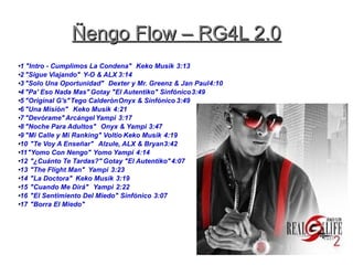 Ñengo Flow – RG4L 2.0Ñengo Flow – RG4L 2.0
●1 "Intro - Cumplimos La Condena" Keko Musik 3:13
●2 "Sigue Viajando" Y-O & ALX 3:14
●3 "Solo Una Oportunidad" Dexter y Mr. Greenz & Jan Paul4:10
●
4 "Pa' Eso Nada Mas" Gotay "El Autentiko" Sinfónico3:49
●
5 "Original G's"Tego CalderónOnyx & Sinfónico 3:49
●6 "Una Misión" Keko Musik 4:21
●7 "Devórame"Arcángel Yampi 3:17
●8 "Noche Para Adultos" Onyx & Yampi 3:47
●
9 "Mi Calle y Mi Ranking" Voltio Keko Musik 4:19
●
10 "Te Voy A Enseñar" Alzule, ALX & Bryan3:42
●
11"Yomo Con Nengo" Yomo Yampi 4:14
●12 "¿Cuánto Te Tardas?" Gotay "El Autentiko"4:07
●13 "The Flight Man" Yampi 3:23
●14 "La Doctora" Keko Musik 3:19
●
15 "Cuando Me Dirá" Yampi 2:22
●
16 "El Sentimiento Del Miedo" Sinfónico 3:07
●
17 "Borra El Miedo"
 
