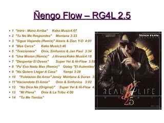 Ñengo Flow – RG4L 2.5Ñengo Flow – RG4L 2.5
● 1 "Intro - Mano Arriba" Keko Music4:07
●
2 "Tu No Me Respondes" Montana 3:23
● 3 "Sigue Viajando (Remix)" Alexis & Zion Y-O 4:01
●
4 "Mas Cerca" Keko Music3:46
● 5 "Traicionera" Onix, Sinfonico & Jan Paul 3:34
● 6 "Una Mision (Remix)" J AlvarezKeko Music4:18
●
7 "Despertar El Deseo" Super Yei & Hi-Flow 3:59
● 8 "Pa' Eso Nada Mas (Remix)" Gotay "El Autentiko"
●
9 "No Quiero Llegar A Casa" Yampi 3:28
● 10 "Fuletazos De Amor"Jenay Montana & Duran 3:18
● 11"Haciendote El Amor" Onix & Sinfonico 3:02
●
12 "No Dice Na (Original)" Super Yei & Hi-Flow 4:48
● 13 "Mi Plena" Onix & La Tribu 4:00
●
14 "Tu Me Tientas"
 