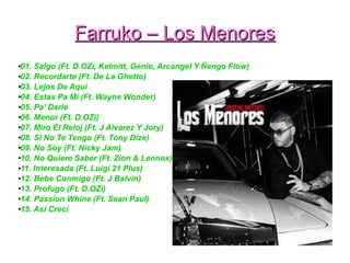 Farruko – Los MenoresFarruko – Los Menores
●
01. Salgo (Ft. D.OZi, Kelmitt, Genio, Arcangel Y Ñengo Flow)
●
02. Recordarte (Ft. De La Ghetto)
●
03. Lejos De Aquí
●
04. Estas Pa Mí (Ft. Wayne Wonder)
●
05. Pa’ Darle
●
06. Menor (Ft. D.OZi)
●
07. Miro El Reloj (Ft. J Alvarez Y Jory)
●
08. Si No Te Tengo (Ft. Tony Dize)
●
09. No Soy (Ft. Nicky Jam)
●
10. No Quiere Saber (Ft. Zion & Lennox)
●
11. Interesada (Ft. Luigi 21 Plus)
●
12. Bebe Conmigo (Ft. J Balvin)
●
13. Profugo (Ft. D.OZi)
●
14. Passion Whine (Ft. Sean Paul)
●
15. Así Crecí
 