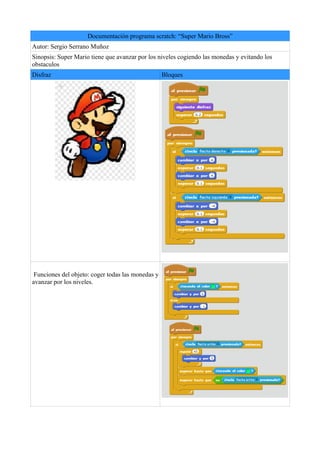 Documentación programa scratch: “Super Mario Bross”
Autor: Sergio Serrano Muñoz
Sinopsis: Super Mario tiene que avanzar por los niveles cogiendo las monedas y evitando los
obstaculos
Disfraz Bloques
Funciones del objeto: coger todas las monedas y
avanzar por los niveles.
 