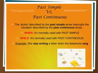 Past Simple
VS.
Past Continuous
● The 'action' described by the past simple tense interrupts the
'situation' described by the past continuous tense.
● WHEN: It's normally used with PAST SIMPLE
● WHILE: It's normally used with PAST CONTINUOUS
● Example: She was writing a letter when the telephone rang
 