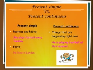 Present simple
VS.
Present continuous
Present simple
●
Routines and habits
She plays football every
Tuesday
●
Facts
He lives in London.
Present continuous
●
Things that are
happening right now
He is playing football at
this moment.
 