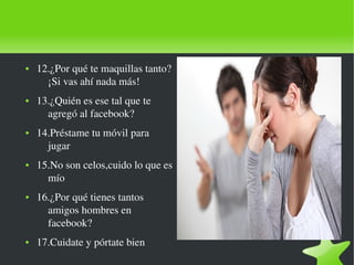    
● 12.¿Por qué te maquillas tanto?
¡Si vas ahí nada más!
● 13.¿Quién es ese tal que te 
agregó al facebook?
● 14.Préstame tu móvil para 
jugar
● 15.No son celos,cuido lo que es 
mío
● 16.¿Por qué tienes tantos 
amigos hombres en 
facebook?
● 17.Cuidate y pórtate bien
 
