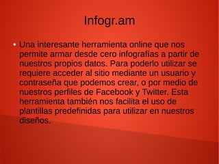 Infogr.am
● Una interesante herramienta online que nos
permite armar desde cero infografías a partir de
nuestros propios datos. Para poderlo utilizar se
requiere acceder al sitio mediante un usuario y
contraseña que podemos crear, o por medio de
nuestros perfiles de Facebook y Twitter. Esta
herramienta también nos facilita el uso de
plantillas predefinidas para utilizar en nuestros
diseños.
 