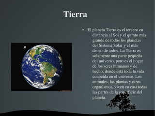   
Tierra  
 El planeta Tierra es el tercero en 
distancia al Sol y el quinto más 
grande de todos los planetas 
del Sistema Solar y el más 
denso de todos. La Tierra es 
solamente una parte pequeña 
del universo, pero es el hogar 
de los seres humanos y de 
hecho, donde está toda la vida 
conocida en el universo. Los 
animales, las plantas y otros 
organismos, viven en casi todas 
las partes de la superficie del 
planeta.
 