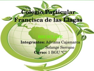 Colegio Particular 
Francisca de las Llagas
RECICLAJE
Integrantes: Adriana Cajamarca
                  Solange Serrano
Curso: 1 BGU “C”
 