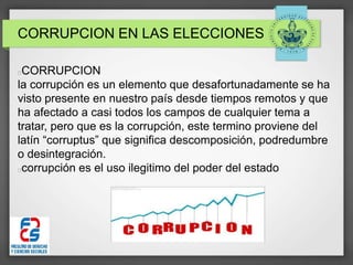 CORRUPCION EN LAS ELECCIONES
CORRUPCION
la corrupción es un elemento que desafortunadamente se ha
visto presente en nuestro país desde tiempos remotos y que
ha afectado a casi todos los campos de cualquier tema a
tratar, pero que es la corrupción, este termino proviene del
latín “corruptus” que significa descomposición, podredumbre
o desintegración.
corrupción es el uso ilegitimo del poder del estado
 