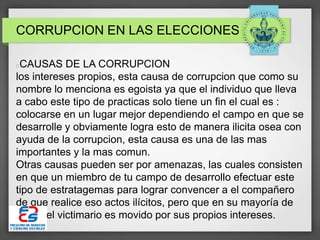 CORRUPCION EN LAS ELECCIONES
CAUSAS DE LA CORRUPCION
los intereses propios, esta causa de corrupcion que como su
nombre lo menciona es egoista ya que el individuo que lleva
a cabo este tipo de practicas solo tiene un fin el cual es :
colocarse en un lugar mejor dependiendo el campo en que se
desarrolle y obviamente logra esto de manera ilicita osea con
ayuda de la corrupcion, esta causa es una de las mas
importantes y la mas comun.
Otras causas pueden ser por amenazas, las cuales consisten
en que un miembro de tu campo de desarrollo efectuar este
tipo de estratagemas para lograr convencer a el compañero
de que realice eso actos ilícitos, pero que en su mayoría de
veces el victimario es movido por sus propios intereses.
 