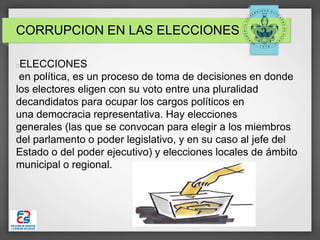CORRUPCION EN LAS ELECCIONES
ELECCIONES
en política, es un proceso de toma de decisiones en donde
los electores eligen con su voto entre una pluralidad
decandidatos para ocupar los cargos políticos en
una democracia representativa. Hay elecciones
generales (las que se convocan para elegir a los miembros
del parlamento o poder legislativo, y en su caso al jefe del
Estado o del poder ejecutivo) y elecciones locales de ámbito
municipal o regional.
 