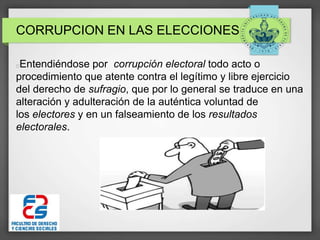 CORRUPCION EN LAS ELECCIONES
Entendiéndose por corrupción electoral todo acto o
procedimiento que atente contra el legítimo y libre ejercicio
del derecho de sufragio, que por lo general se traduce en una
alteración y adulteración de la auténtica voluntad de
los electores y en un falseamiento de los resultados
electorales.
 