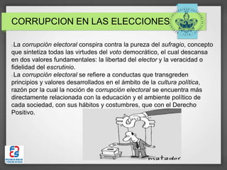 CORRUPCION EN LAS ELECCIONES
La corrupción electoral conspira contra la pureza del sufragio, concepto
que sintetiza todas las virtudes del voto democrático, el cual descansa
en dos valores fundamentales: la libertad del elector y la veracidad o
fidelidad del escrutinio.
La corrupción electoral se refiere a conductas que transgreden
principios y valores desarrollados en el ámbito de la cultura política,
razón por la cual la noción de corrupción electoral se encuentra más
directamente relacionada con la educación y el ambiente político de
cada sociedad, con sus hábitos y costumbres, que con el Derecho
Positivo.
 