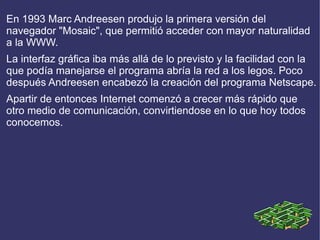 En 1993 Marc Andreesen produjo la primera versión del
navegador "Mosaic", que permitió acceder con mayor naturalidad
a la WWW.
La interfaz gráfica iba más allá de lo previsto y la facilidad con la
que podía manejarse el programa abría la red a los legos. Poco
después Andreesen encabezó la creación del programa Netscape.
Apartir de entonces Internet comenzó a crecer más rápido que
otro medio de comunicación, convirtiendose en lo que hoy todos
conocemos.
 
