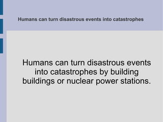 Humans can turn disastrous events into catastrophes
Humans can turn disastrous events
into catastrophes by building
buildings or nuclear power stations.
 